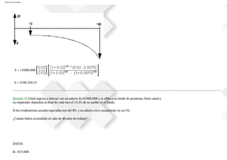 Ejercicios resueltos
b = 14'000.000
b = $196.334,12
Ejemplo 35.Usted ingresa a laborar con un salario de $5’000.000 y se afilia a un fondo de pensiones. Entre usted y
su empleador depositan al final de cada mes el 13.5% de su sueldo en el fondo.
Si los rendimientos anuales esperados son del 8%, y su salario crece anualmente en un 5%.
¿Cuánto habrá acumulado al cabo de 40 años de trabajo?
DATOS:
B= 675.000
 