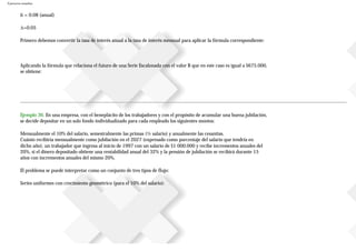 Ejercicios resueltos
ii = 0.08 (anual)
∆=0.05
Primero debemos convertir la tasa de interés anual a la tasa de interés mensual para aplicar la fórmula correspondiente:
Aplicando la fórmula que relaciona el futuro de una Serie Escalonada con el valor B que en este caso es igual a $675.000,
se obtiene:
Ejemplo 36. En una empresa, con el beneplácito de los trabajadores y con el propósito de acumular una buena jubilación,
se decide depositar en un solo fondo individualizado para cada empleado los siguientes montos:
Mensualmente el 10% del salario, semestralmente las primas (½ salario) y anualmente las cesantías.
Cuánto recibiría mensualmente como jubilación en el 2027 (expresado como porcentaje del salario que tendría en
dicho año), un trabajador que ingresa al inicio de 1997 con un salario de $1000.000 y recibe incrementos anuales del
20%, si el dinero depositado obtiene una rentabilidad anual del 32% y la pensión de jubilación se recibirá durante 15
años con incrementos anuales del mismo 20%.
El problema se puede interpretar como un conjunto de tres tipos de flujo:
Series uniformes con crecimiento geométrico (para el 10% del salario):
 