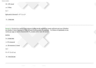 Ejercicios resueltos
i2= 10% anual
n= 4 Años
F= ?
Aplicando la fórmula F = P * ( 1+i )n
F = 2'928.200
Ejemplo 6 Al inicio de su carrera universitaria su padre decidió regalarle un monto suficiente para que al finalizar
sus estudios (5 años) disponga de 5’000.000 para iniciar estudios de postgrado. Si el dinero es depositado en una
cuenta que paga un interés trimestral del 2%; ¿Cuánto será el valor del monto?
DATOS:
F= $5'000.000
i= 2% trimestral
n= 20 trimestres (5 años)
P=?
P = F * (1+i)^(-n)
P= 3'364.856,66
 