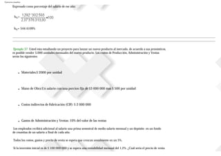 Ejercicios resueltos
Expresado como porcentaje del salario de ese año:
b%=
b%= 544.4109%
Ejemplo 37 Usted esta estudiando un proyecto para lanzar un nuevo producto al mercado, de acuerdo a sus pronósticos,
es posible vender 5.000 unidades mensuales del nuevo producto. Los costos de Producción, Administración y Ventas
serán los siguientes:
■ Materiales:$ 2000 por unidad
■ Mano de Obra:Un salario con una porcion fija de $3 000 000 mas $ 500 por unidad
■ Costos indirectos de Fabricación (CIF): $ 2 000 000
■ Gastos de Administración y Ventas: 10% del valor de las ventas
Los empleados recibirá adicional al salario una prima semestral de medio salario mensual y un depósito en un fondo
de cesantías de un salario a final de cada año.
Todos los costos, gastos y precio de venta se espera que crezcan anualmente en un 5%.
Si la inversión inicial es de $ 100 000 000 y se espera una rentabilidad mensual del 1,2%. ¿Cuál sería el precio de venta
 