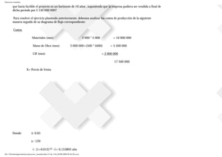 Ejercicios resueltos
que haría factible el proyecto en un horizonte de 10 años , suponiendo que la empresa pudiera ser vendida a final de
dicho periodo por $ 130 000 000?
Para resolver el ejercicio planteado anteriormente, debemos analizar los costos de producción de la siguiente
manera seguido de su diagrama de flujo correspondiente:
Costos:
Materiales (mes): 2 000 * 5 000 = 10 000 000
Mano de Obra (mes): 3 000 000+(500 * 5000) = 5 500 000
CIF (mes): = 2 000 000
17 500 000
X= Precio de Venta
Donde: ∆: 0.05
n : 120
i : (1+0.012)12 -1= 0,153895 año
file:///D|/tutoringeconomica/ejercicios_resueltos.htm (53 de 116) [28/08/2008 09:44:50 a.m.]
 