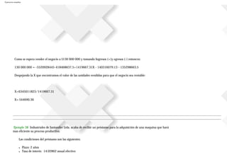 Ejercicios resueltos
Como se espera vender el negocio a $130 000 000 y tomando Ingresos (+)y egresos (-) entonces:
130 000 000 = -5520928445-418468637.5+1419667.31X - 140316079.13 - 135298663.5
Despejando la X que encontramos el valor de las unidades vendidas para que el negocio sea rentable:
X=6345011825/1419667.31
X= $44690.36
Ejemplo 38 Industriales de Santander Ltda. acaba de recibir un préstamo para la adquisición de una maquina que hará
mas eficiente su proceso productivo.
Las condiciones del préstamo son las siguientes:
● Plazo: 2 años
● Tasa de interés: 14.02862 anual efectivo
 