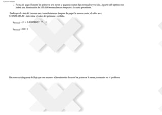 Ejercicios resueltos
● Forma de pago: Durante los primeros seis meses se pagarán cuotas fijas mensuales vencidas. A partir del séptimo mes
habrá una disminución de $50.000 mensualmente respecto a la cuota precedente.
Dado que al cabo del noveno mes, inmediatamente después de pagar la novena cuota, el saldo será
$16’825.525,80 , determine el valor del préstamo recibido.
iMensual = (1 + 0.1402862)1/ 12 - 1
iMensual = 0.011
Hacemos un diagrama de flujo que nos muestre el movimiento durante los primeros 9 meses planteados en el problema
 