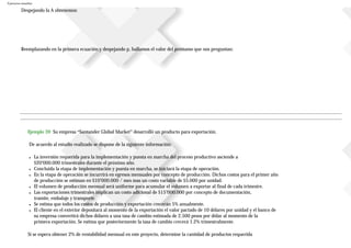 Ejercicios resueltos
Despejando la A obtenemos:
Reemplazando en la primera ecuación y despejando p, hallamos el valor del préstamo que nos preguntan:
Ejemplo 39 Su empresa “Santander Global Market” desarrolló un producto para exportación.
De acuerdo al estudio realizado se dispone de la siguiente información:
● La inversión requerida para la implementación y puesta en marcha del proceso productivo asciende a
$20’000.000 trimestrales durante el próximo año.
● Concluida la etapa de implementación y puesta en marcha, se iniciará la etapa de operación.
● En la etapa de operación se incurrirá en egresos mensuales por concepto de producción. Dichos costos para el primer año
de producción se estiman en $10’000.000 / mes mas un costo variable de $5.000 por unidad.
● El volumen de producción mensual será uniforme para acumular el volumen a exportar al final de cada trimestre.
● Las exportaciones trimestrales implican un costo adicional de $15’000.000 por concepto de documentación,
tramite, embalaje y transporte.
● Se estima que todos los costos de producción y exportación crecerán 5% anualmente.
● El cliente en el exterior depositará al momento de la exportación el valor pactado de 10 dólares por unidad y el banco de
su empresa convertirá dichos dólares a una tasa de cambio estimada de 2.500 pesos por dólar al momento de la
primera exportación. Se estima que posteriormente la tasa de cambio crecerá 1.2% trimestralmente.
Si se espera obtener 2% de rentabilidad mensual en este proyecto, determine la cantidad de productos requerida
 