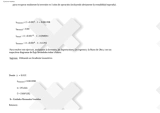 Ejercicios resueltos
para recuperar totalmente la inversión en 5 años de operación (incluyendo obviamente la rentabilidad esperada).
iTrimestre= (1+0.02)3 – 1 = 0.061208
iMensual = 0.02
iAnual = (1+0.02)12 – 1= 0.268241
iSemestre = (1+0.02)6 – 1= 0.1261
Para resolver este ejercicio, analizamos la Inversión, las Exportaciones, Los ingresos y la Mano de Obra, con sus
respectivos diagramas de flujo llevándolos todos a futuro.
Ingresos: Utilizando un Gradiente Geométrico
Donde ∆ = 0.012
iTrimestre= 0.061208
n= 20 años
C= 2500*(3X)
X= Unidades Mensuales Vendidas
Entonces:
 