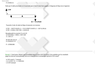 Ejercicios resueltos
P=33.83A [1]
Dado que el saldo presentado en el enunciado para el mes 6 (seis) fuera pagado, el diagrama de flujo sería el siguiente:
Trayendo el valor de todos los flujos al momento cero tenemos:
0,75P = 3A(P/F,18.02%,1) + 1'212.478(P/F,18.02%,1) + A(P/A,2.8%,6)
0,75P = 2,542A+1'027.350 + 5,453A [2]
Reemplazando la ecuación [1] en la [2]
0,75(33.83A)= 7,995A +1'027.350
A = $59.117
El valor del carro es:
P=33,83(59.117)
P = $2'000.000
Ejemplo 5. Usted quiere obtener una rentabilidad sobre su dinero del 35% anual. Si las entidades que ha consultado
pagan los intereses mensualmente, cuál será la tasa de interés mensual que equivale al 35% anual?
ii=35% anual i= ? mensual
i=(1+0,35)1/12 - 1= 0,025324
i=2.53% mensual
 