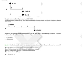 Ejercicios resueltos
El pago de intereses al banco D genera un flujo de $7.464,96.
Al finalizar el año INSA debe cancelar todos los préstamos más los intereses causados en el último trimestre en cada uno
de los bancos.
Lo que INSA efectivamente pagó por intereses fueron $360.488,96, es decir, el 36.048896% del $1'000.000. Utilizando
la fórmula desarrollada obtenemos:
E = 0,36048896
E = 36.048896%
Ejemplo 7. Usted está pensando en abrir una cuenta en uno de tres bancos. Cuál de ellos ofrece la mejor tasa de interés?
Banco N.1 Interés anual del 6.7% capitalizado trimestralmente vencido.
Banco N.2 Interés anual del 6.65% capitalizado mensualmente vencido.
Banco N.3 Interés anual del 6.65% Capitalizado continuamente.
Para el Banco N.1 : r = 6.7%, n=4
E1 = ( 1 + r / n ) -1
 