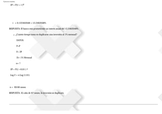 Ejercicios resueltos
2P = P(1 + i )6
i = 0.122462048 = 12.2462048%
RESPUESTA: El banco está prometiendo un interés anual del 12.2462048%
■ ¿Cuánto tiempo toma en duplicarse una inversión al 1% mensual?
DATOS:
P=P
F= 2P
2i= 1% Mensual
n= ?
2P = P(1 +0.01 ) n
Log 2 = n Log (1.01)
n = 69.66 meses
RESPUESTA: Al cabo de 67 meses, la inversión se duplicará.
 