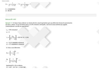 Ejercicios resueltos
E =
E = 0,38408304
E= 38.40%
Relación RV vs RA
Ejemplo 11. Un banco busca obtener un interés efectivo anual equivalente para sus diferentes formas de presentación
de tasas a cobrar. Si una de dichas tasas es el 34% trimestre anticipado, cuál será la tasa nominal que pagada
trimestralmente vencida sea equivalente?
ra = 34% trimestral
n = 4
= 4(0,34)/(4 - 0,34)
rv = 0,3715846995 trimestral
rv = 37,15846995% trimestral
b. Si las n son diferentes:
Ea
=
Igualando Ev y Ea se obtiene:
ra = na[1 - (nv/(nv + rv))nv/na]
 