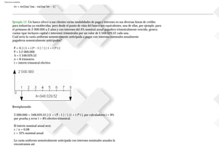 Ejercicios resueltos
rv = nv[(na/(na - ra))na/nv - 1]
Ejemplo 12. Un banco ofrece a sus clientes varias modalidades de pago e intereses en sus diversas líneas de crédito
para industrias ya establecidas, pero desde el punto de vista del banco son equivalentes, una de ellas, por ejemplo, para
el préstamo de 2000.000 a 2 años y con intereses del A% nominal anual pagadero trimestralmente vencido, genera
cuotas (que incluyen capital e intereses) trimestrales por un valor de $ 348.029,52 cada una.
Cuál sería la cuota uniforme semestralmente anticipada a pagar con intereses nominales anualmente
pagaderos semestralmente anticipados?
P = A [ ( 1 + i )n - 1 ] / [ ( 1 + i )n i ]
P = $ 2000.000
A = $ 348.029,52
n = 8 trimestres
i = interés trimestral efectivo
Reemplazando:
2000.000 = 348.029,52 [ (1 + i )8 - 1 ] / [ (1 + i )8 i ], por calculadores i = 8%
por prueba y error i = 8% efectivo trimestral.
El interés nominal anual será:
r / n = 0,08
r = 32% nominal anual
La cuota uniforme semestralmente anticipada con intereses nominales anuales la
encontramos así:
 
