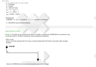 Ejercicios resueltos
P = A + A [ ( 1+ i )n -1 ] / [ ( 1 + i )n i )
P = 2000.000
n = 3 meses
A = valor de al cuota
isem = ( 1 + itrim )n -1
isem = ( 1 + 0,08 )2 - 1
isem = 0,1664 = 16,64%
Reemplazando:
2000.000 = A + A [ ( 1 + 0,01664 )3 - 1 ] / [ ( 1 + 0,01664 )3 (0,01664) ]
A = 620.628,78 cuota semestral anticipada.
Tasas de interés en cadena
Ejemplo 13. Se recibe, de una corporación de ahorro y vivienda, un préstamo de $10'000.000 en un momento en que
el valor de la UPAC es $5.000 La corporación colocó las siguientes condiciones:
Plazo: un año
Interés: corrección monetaria del 21% anual y un interés adicional del 10% efectivo anual sobre saldo corregido.
En pesos:
Sobre los $10'000.000 se hace la corrección monetaria que es del 21% anual:
 