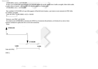 Ejercicios resueltos
10'000.000(1+0.21) = $12'100.000
Es decir, los $10'000.000 equivaldrían a $12'100.000 dentro de un año, siendo éste el saldo corregido. Sobre dicho saldo
se aplica ahora el interés adicional del 10% efectivo anual en el mismo año:
12'100.000(1+0.1) = $13'310.000
Esta cantidad, $13'310.000 es lo que debe pagarse al final del año de plazo, y por tanto en este momento la UPAC debe
ser también corregido:
Valor del UPAC: $5.000 5000(1+0,21)= $6.050
0______________1
Entonces, una UPAC vale $6.050.
Si se observa los $10'000.000 en términos de UPACS en el momento del préstamo y al término de un año se tiene
entonces mediante la aplicación de la corrección monetaria:
Pesos:
Valor del UPAC:
UPAC`s
 