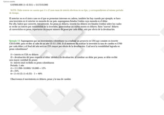 Ejercicios resueltos
$10'000.000 (1+0.331) = $13'310.000
NOTA: Debe tenerse en cuenta que i1 e i2 sean tasas de interés efectivas en su tipo, y correspondientes al mismo periodo
de tiempo.
El anterior no es el único caso en el que se presentan intereses en cadena, también los hay cuando por ejemplo, se hace
una inversión en el exterior en moneda de ese país, supongamos Estados Unidos cuya moneda es el dólar.
Por ello, habrá que convertir, inicialmente, los pesos en dólares, invertir los dólares (en Estados Unidos) sobre los cuales
se recibe un interés por rentabilidad de la inversión, generándose un nuevo monto en dólares. Estos "nuevos" dólares
al convertirlos en pesos, reportarán un mayor número de pesos por cada dólar, esto por efecto de la devaluación.
Ejemplo 14. Supongamos que un inversionista colombiano va a realizar un proyecto en USA que consiste en invertir
US$10.000, para recibir al cabo de un año US $11.200. Si al momento de realizar la inversión la tasa de cambio es $700
por cada dólar y al final del año será un 25% mayor por efecto de la devaluación. Cuál será la rentabilidad lograda en
pesos colombianos?
i1= interés en USA en dólares
i2= devaluación del peso respecto al dólar (debido a la devaluación, al cambiar un dólar por pesos, se debe recibir
una mayor cantidad de pesos)
it= interés total recibido en pesos colombianos
Periodo: 1 año
i1= (11.200-10.000)/10.000 = 12%
i2= 25%
it= (1+0.12) (1+0.25) - 1 = 40%
Observemos el movimiento en dólares, pesos y la tasa de cambio:
 