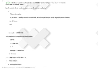 Ejercicios resueltos
.Ejemplo 8 Un banco promete una tasa efectiva anual del 8%. ¿Cuál será el valor final de una inversión de
$2’000.000 durante tres meses?
Para la solución de este problema existen varias alternativas de solución:
■
Primera alternativa:
ii= 8% Anual ( Se debe convertir este interés de periodo mayor (años) al interés de periodo menor (meses))
m= 12 Meses
i= ?
imensual = 0.00643403
Con este interés trabajamos el problema inicial:
DATOS:
P= 2’000.000
F= ?
imensual = 0.00643403
n= 3 meses
F = 2’000.000 [( 1.00643403 ) 3]
F = 2’038.853,094
■ Segunda alternativa:
file:///D|/tutoringeconomica/ejercicios_resueltos.htm (8 de 116) [28/08/2008 09:44:50 a.m.]
 