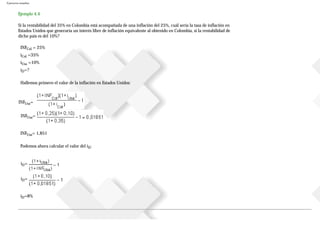 Ejercicios resueltos
Ejemplo 4.4
Si la rentabilidad del 35% en Colombia está acompañada de una inflación del 25%, cuál sería la tasa de inflación en
Estados Unidos que generaría un interés libre de inflación equivalente al obtenido en Colombia, si la rentabilidad de
dicho país es del 10%?
INFCol = 25%
iCol =35%
iUsa =10%
iD=?
Hallemos primero el valor de la inflación en Estados Unidos:
INFUsa=
INFUsa=
INFUsa= 1,851
Podemos ahora calcular el valor del iD:
iD=
iD=
iD=8%
 