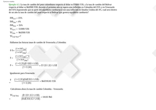 Ejercicios resueltos
Ejemplo 4.5. La tasa de cambio del peso colombiano respecto al dólar es $1000/US$, y la tasa de cambio del Bolívar
respecto al dólar es Bs$200/US$; durante el próximo año se espera una inflación en Colombia del 25% y en Venezuela
del 35%.Suponiendo que se parte del equilibrio cambiario y con una inflación en Estados Unidos del 4%, cuál será dentro
de un año la tasa de cambio del peso respecto al Bolívar que genera equilibrio cambiario?
INFCo l = 25%
INFUsa = 4%
INFVen = 35%
TCCo l = $1000/US$
TCVen = Bs$200/US$
TCCol/Ven=?
Hallamos las futuras tasas de cambio de Venezuela y Colombia:
F/S=
F =
F =
Igualmente para Venezuela:
F
=
= Bs$259,62/US$
Calculemos ahora la tasa de cambio Colombia - Venezuela:
TCCol/Ven
=
= $4,63/Bs$
 
