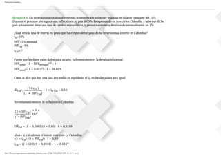 Ejercicios resueltos
Ejemplo 4.6. Un inversionista estadounidense está acostumbrado a obtener una tasa en dólares constante del 10%.
Durante el próximo año espera una inflación en su país del 5%. Está pensando en invertir en Colombia y sabe que dicho
país actualmente tiene una tasa de cambio en equilibrio, y piensa mantenerla devaluando mensualmente un 2%.
¿Cuál será la tasa de interés en pesos que hace equivalente para dicho inversionista invertir en Colombia?
iD=10%
DEV=2% mensual
INFUsa=5%
iCol= ?
Puesto que los datos están dados para un año, hallemos entonces la devaluación anual:
DEVanual=(1 + DEVmensual)12 - 1
DEVanual=(1 + 0,02)12 - 1 = 26,82%
Como se dice que hay una tasa de cambio en equilibrio, el iD en los dos países será igual:
iDCol= - 1 = iD Usa = 0,10
Necesitamos entonces la inflación en Colombia:
= 1 +
DEV
INFCol = (1 + 0,2682)(1 + 0,05) -1 = 0,3316
Ahora sí, calculemos el interés corriente en Colombia:
((1 + iCol)/(1 + INFCol))- 1 = 0,10
iCol = (1 +0,10)(1 + 0,3316) - 1 = 0,4647
file:///D|/tutoringeconomica/ejercicios_resueltos.htm (86 de 116) [28/08/2008 09:44:51 a.m.]
 