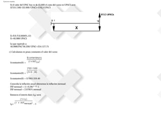 Ejercicios resueltos
Si el valor del UPAC hoy es de $5.000 el costo del curso en UPACS será:
$2'551.500/($5.000/UPAC)=510,3 UPACS
X=F(A/F,0,6666%,12)
X=40,988 UPACS
Lo que equivale a:
40,988UPAC*$6.200/UPAC=254.127,75
c) Calculamos en pesos constantes el valor del curso:
$constantes(0) =
$constantes(0) =
$constantes(0) = $1'993.359.40
Conocida la inflación anual obtenemos la inflación mensual:
INF mensual = (1+0,28)1/12-1
INF mensual = 2,0785% mensual
Entonces el interés duro (iD) será:
iD= - 1
 