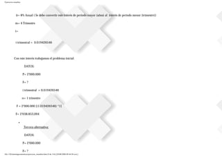 Ejercicios resueltos
ii= 8% Anual ( Se debe convertir este interés de periodo mayor (años) al interés de periodo menor (trimestre))
m= 4 Trimestre
i=
i trimestral = 0.019426546
Con este interés trabajamos el problema inicial:
DATOS:
P= 2’000.000
F= ?
i trimestral = 0.019426546
n= 1 trimestre
F = 2’000.000 [(1.019426546) ^1]
F= 2’038.853,094
■
Tercera alternativa:
DATOS:
P= 2’000.000
F= ?
file:///D|/tutoringeconomica/ejercicios_resueltos.htm (9 de 116) [28/08/2008 09:44:50 a.m.]
 