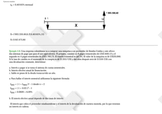 Ejercicios resueltos
iD = 0,40165% mensual
X=1'993.359,40(A/F,0,40165%,12)
X=$162.475,60
Ejemplo 4.8. Una empresa colombiana va a comprar una máquina a un proveedor de Estados Unidos y este ofrece
dos sistemas de pago que para él son equivalentes. El primero, consiste en 8 pagos trimestrales de US$2.849,13 y el
segundo en 4 pagos semestrales de US$5.783,73. El interés trimestral es del 3%. El valor de la máquina es de US$20.000.
Si la tasa de cambio en el momento de la compra es de $1.055/US$ y dos años después será de $1559/US$ con
una devaluación constante, determinar:
a. Interés a pagar si se toma el sistema de cuotas semestrales.
b. Interés efectivo anual de financiación.
c. Saldo en pesos de la deuda transcurrido un año.
a. Para hallar el interés semestral utilizamos la siguiente fórmula:
ISEM = ( 1 + ITRIM )n - 1 donde n = 2
ISEM = ( 1 + 0.03 )2 - 1
ISEM = 0.0609 = 6,09%
b. El interés efectivo anual depende de dos tasas de interés:
El interés que cobra el proveedor estadounidense y el interés de la devaluación de nuestra moneda, por lo que tenemos
un interés en cadena.
 