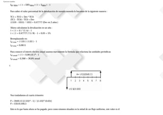 Ejercicios resueltos
IEF-TRIM = ( 1 + DEVTRIM ) ( 1 + ITRIM ) - 1
Para saber el valor porcentual de la devaluación de nuestra moneda lo hacemos de la siguiente manera :
TC1 = TCO + Dev * TCO
(TC1 - TC0) / TC0 = Dev
(1559 - 1055) / 1055 = 0,47777 (Dev en 2 años )
Ahora calculamos la devaluación en un año :
i = ( 1 + ii ) ^(1/n) - 1
i = ( 1 + 0,47777 )^(1/8) - 1 = 0,05 = 5%
Reemplazando en:
ief-trim = ( 1,05 ) ( 1,03 ) - 1
ief-trim = 0,0815
Para conocer el interés efectivo anual usamos nuevamente la fórmula que relaciona las unidades periódicas:
ief-anual = ( 1 + 0,08135 )4 - 1
ief-anual = 0,368 = 36,8% anual
c.
Nos trasladamos al cuarto trimestre
P = 2849,13 [(1.03)4 - 1] / [(1.03)4 (0.03)]
P = US$10.590,5
Esto es lo que hasta ahora se ha pagado, pero como estamos situados en la mitad de un flujo uniforme, este valor es el
 