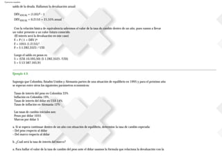 Ejercicios resueltos
saldo de la deuda. Hallamos la devaluación anual:
DEVANUAL = (1,05)4 - 1
DEVANUAL = 0.2155 = 21,55% anual
Con la relación básica de equivalencia sabremos el valor de la tasa de cambio dentro de un año, pues vamos a llevar
un valor presente a un valor futuro conocido.
(El interés será la devaluación en este caso)
F = P ( 1 + DEV )n
F = 1055 (1.2155)1
F = $ 1.282,3525 / US$
Luego el saldo en pesos es:
S = (US$ 10.595,50) ($ 1.282,3525 /US$)
S = $ 13587.165,91
Ejemplo 4.9.
Suponga que Colombia, Estados Unidos y Alemania parten de una situación de equilibrio en 1995 y para el próximo año
se esperan entre otros los siguientes parámetros económicos:
Tasas de interés del peso en Colombia 33%
Inflación en Colombia 19%
Tasas de interés del dólar en USA 14%
Tasas de inflación en Alemania 12%
Las tasas de cambio iniciales son:
Pesos por dólar 1055
Marcos por dólar 5
a. Si se espera continuar dentro de un año con situación de equilibrio, determine la tasa de cambio esperada:
- Del peso respecto al dólar
- Del marco respecto al dólar
b. ¿Cuál será la tasa de interés del marco?
a. Para hallar el valor de la tasa de cambio del peso ante el dólar usamos la fórmula que relaciona la devaluación con la
 