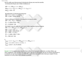 Ejercicios resueltos
tasa de cambio, pero desconocemos la devaluación del peso ante estas dos monedas.
La devaluación del peso ante el dólar la hallamos así:
DEV = ( 1 + INFCOL ) / ( 1 + INFUSA )
INFUSA = [ ( 1 + IUSA ) ( 1 + INFCOL ) / ( 1 + ICOL ) ] -1
INFUSA = 0.02 = 2%
Reemplazando en la fórmula de devaluación:
DEV = [ ( 1 + 0.19 ) / ( 1+ 0.02 ) ] - 1
DEV = 0,166 = 16,66% ANUAL
Ahora si utilizamos la relación de devaluación con tasas de cambio:
DEV = [ TC1 / TC0 ] - 1 Entonces:
TC1 = (1,166) ($1.055 / US$)
TC1 = $1230,83 / US$
Para hallar la tasa de cambio del marco ante el dólar repetimos el proceso anterior:
DEV = [ ( 1 + INFALEM ) / ( 1 + INFUSA ) ] - 1
DEV = ( 1,12 / 1,02 ) - 1
DEV = 0,098 = 9,8% ANUAL
TC1 = ( DEV + 1 ) ( TC0 )
TC1 = ( 1,098 ) ( DM 5 / US$ )
TC1 = DM 5,49 / US$
b.
IALEM = { [ ( 1 + ICOL ) ( 1 + INFALEM ) ] / [ 1 + INFCOL ] } - 1
IALEM = { [ ( 1,33 ) ( 1,12 ) ] / [ 1,19 ] } - 1
IALEM = 0,2517 = 25,17% ANUAL
Ejemplo 4.10. Un magnate piensa depositar hoy un dinero con el propósito de heredar a sus hijos trillizos, que
están cumpliendo 5 años, un dinero que podrá retirar cada uno al comienzo de cada mes con montos equivalentes en
su momento a lo que hoy se compra con $300.000; a partir de su mayoría de edad y hasta que cumplan 30 años,
momento en el cual ya deben tener definida su profesión.
 
