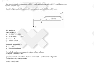 Ejercicios resueltos
Si el dinero depositado devenga un interés del 34% anual y la inflación esperada es del 19% anual. Cuánto deberá
depositar el magnate hoy?
Cuando los hijos cumplan 18 años serán 156 meses y cuando cumplan los 30 serán 299 meses:
IT = 34% ANUAL
INF = 19% ANUAL
ID = ( I - INF ) / ( 1 + INF )
ID = ( 0,34 - 0,19 ) / ( 1 + 0,19 )
ID = 0,15 / 1,19
ID = 12,605% ANUAL
Equivalente mensualmente a:
IM = ( 1 + IA )1/2 - 1
IM = 0.9942092% mensual
Para hallar la cantidad presente para este conjunto de flujos, hallamos:
F = A ( F/A, 0,9942092%, 144 )
que corresponde a la serie uniforme situada en el periodo 156 y con duración de 144 periodos
F = 300.000 ( F/A, 0,9942092%, 144)
F = $95236.249,8139
 