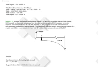 Ejercicios resueltos
Saldo en pesos = $12153.594,54
Otra forma de hacerlo es con valores futuros :
Saldo = 20000 ( F/P; 0.0075, 18 ) - 913.7 ( F/A, 0.0075, 6 )
Saldo = 20917.0447 - 5586.024961
Saldo en dólares = US$ 15331.
Saldo en pesos = $12153.594,54
Ejemplo 4.12. Su familia va a comprar un apartamento que vale $ 20000.000 y su forma de pago es 40% de contado y
60% financiado por Ahorramás mediante una línea de crédito que tiene un interés del 19% anual por corrección
monetaria más un interés adicional del 12% M.V; el plazo es 15 años y los pagos serán cuota uniforme mensual
con crecimientos anuales del 25% que corresponde a la inflación anual esperada.Cuál es el interés real de la financiación y
a cuánto equivaldrá en pesos constantes de hoy el valor de la última cuota mensual de los años 5, 10 y 15 ?
Solución:
Calculamos el interés efectivo del período mensual:
r/n = 12/12 = 1%
Luego, calculamos el interés total o interés en cadena anual:
 