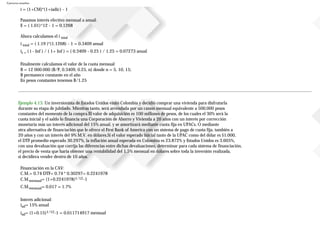 Ejercicios resueltos
i = (1+CM)*(1+iadic) - 1
Pasamos interés efectivo mensual a anual:
E = ( 1.01)^12 - 1 = 0.1268
Ahora calculamos el i total
i total = ( 1.19 )*(1.1268) - 1 = 0.3409 anual
ir = ( i - Inf ) / ( 1+ Inf ) = ( 0.3409 - 0.25 ) / 1.25 = 0.07273 anual
Finalmente calculamos el valor de la cuota mensual
B = 12000.000 (B/P, 0.3409, 0.25, n) donde n = 5, 10, 15;
B permanece constante en el año
En pesos constantes tenemos B/1.25
Ejemplo 4.13. Un inversionista de Estados Unidos visitó Colombia y decidió comprar una vivienda para disfrutarla
durante su etapa de jubilado. Mientras tanto, será arrendada por un canon mensual equivalente a 500.000 pesos
constantes del momento de la compra.El valor de adquisición es 100 millones de pesos, de los cuales el 30% será la
cuota inicial y el saldo lo financia una Corporación de Ahorro y Vivienda a 20 años con un interés por corrección
monetaria más un interés adicional del 15% anual, y se amortizará mediante cuota fija en UPACs. O mediante
otra alternativa de financiación que le ofrece el First Bank of America con un sistema de pago de cuota fija, también a
20 años y con un interés del 9% M.V. en dólares.Si el valor esperado inicial tanto de la UPAC como del dólar es $1.000,
el DTF promedio esperado 30.297%, la inflación anual esperada en Colombia es 23.872% y Estados Unidos es 3.605%,
con una devaluación que corrija las diferencias entre dichas devaluaciones, determinar para cada sistema de financiación,
el precio de venta que haría obtener una rentabilidad del 1.5% mensual en dólares sobre toda la inversión realizada,
si decidiera vender dentro de 10 años.
Financiación en la CAV:
C.M.= 0.74 DTF= 0.74 * 0.30297= 0.2241978
C.M.mensual= (1+0.2241978)1/12-1
C.M.mensual= 0.017 = 1.7%
Interés adicional:
iad= 15% anual
iad= (1+0.15)1/12-1 = 0.011714917 mensual
 