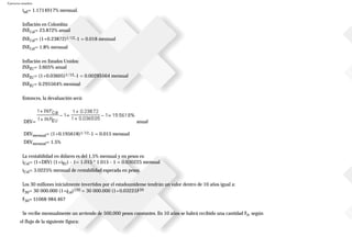 Ejercicios resueltos
iad= 1.1714917% mensual.
Inflación en Colombia:
INFCol= 23.872% anual
INFCol= (1+0.23872)1/12-1 = 0.018 mensual
INFCol= 1.8% mensual
Inflación en Estados Unidos:
INFEU= 3.605% anual
INFEU= (1+0.03605)1/12-1 = 0.00295564 mensual
INFEU= 0.295564% mensual
Entonces, la devaluación será:
DEV= anual
DEVmensual= (1+0.195618)1/12-1 = 0.015 mensual
DEVmensual= 1.5%
La rentabilidad en dólares es del 1.5% mensual y en pesos es:
iCol= (1+DEV) (1+iEU) - 1= 1.015 * 1.015 - 1 = 0.030225 mensual
iCol= 3.0225% mensual de rentabilidad esperada en pesos.
Los 30 millones inicialmente invertidos por el estadounidense tendrán un valor dentro de 10 años igual a:
F30= 30000.000 (1+iCol)120 = 30000.000 (1+0.03225)120
F30= $1068984.467
Se recibe mensualmente un arriendo de 500,000 pesos constantes. En 10 años se habrá recibido una cantidad FA, según
el flujo de la siguiente figura:
 