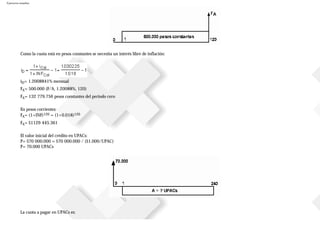 Ejercicios resueltos
Como la cuota está en pesos constantes se necesita un interés libre de inflación:
iD= 1.2008841% mensual
FA= 500.000 (F/A, 1.20088%, 120)
FA= 132779.756 pesos constantes del periodo cero
En pesos corrientes:
FA= (1+INF)120 = (1+0.018)120
FA= $1129445.361
El valor inicial del crédito en UPACs:
P= $70000.000 = $70000.000 / ($1.000/UPAC)
P= 70.000 UPACs
La cuota a pagar en UPACs es:
 