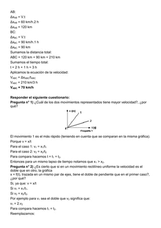 AB:
ΔxAB = V.t
ΔxAB = 60 km/h.2 h
ΔxAB = 120 km
BC:
ΔxBC = V.t
ΔxBC = 90 km/h.1 h
ΔxBC = 90 km
Sumamos la distancia total:
ABC = 120 km + 90 km = 210 km
Sumamos el tiempo total:
t = 2 h + 1 h = 3 h
Aplicamos la ecuación de la velocidad:
VABC = ΔxABC/tABC
VABC = 210 km/3 h
VABC = 70 km/h
Responder el siguiente cuestionario:
Pregunta n° 1) ¿Cuál de los dos movimientos representados tiene mayor velocidad?, ¿por
qué?
El movimiento 1 es el más rápido (teniendo en cuenta que se comparan en la misma gráfica).
Porque v = x/t
Para el caso 1: v1 = x1/t1
Para el caso 2: v2 = x2/t2
Para compara hacemos t = t1 = t2.
Entonces para un mismo lapso de tiempo notamos que x1 > x2.
Pregunta n° 2) ¿Es cierto que si en un movimiento rectilíneo uniforme la velocidad es el
doble que en otro, la gráfica
x = f(t), trazada en un mismo par de ejes, tiene el doble de pendiente que en el primer caso?,
¿por qué?
Si, ya que: v = x/t
Si v1 = x1/t1.
Si v2 = x2/t2.
Por ejemplo para v1 sea el doble que v2 significa que:
v1 = 2.v2
Para compara hacemos t1 = t2.
Reemplazamos:
 