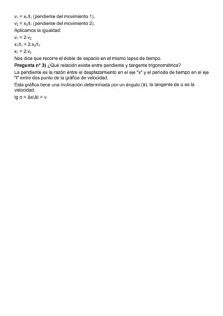 v1 = x1/t1 (pendiente del movimiento 1).
v2 = x2/t1 (pendiente del movimiento 2).
Aplicamos la igualdad:
v1 = 2.v2
x1/t1 = 2.x2/t1
x1 = 2.x2
Nos dice que recorre el doble de espacio en el mismo lapso de tiempo.
Pregunta n° 3) ¿Qué relación existe entre pendiente y tangente trigonométrica?
La pendiente es la razón entre el desplazamiento en el eje "x" y el período de tiempo en el eje
"t" entre dos punto de la gráfica de velocidad.
Esta gráfica tiene una inclinación determinada por un ángulo (α), la tangente de α es la
velocidad.
tg α = Δx/Δt = v.
 