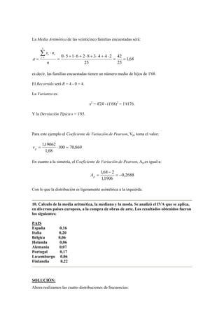 La Media Aritmética de las veinticinco familias encuestadas será:
68,1
25
42
25
2443826150
5
1
==
⋅+⋅+⋅+⋅+⋅
=
⋅
=
∑−
n
nx
a i
ii
es decir, las familias encuestadas tienen un número medio de hijos de 1'68.
El Recorrido será R = 4 - 0 = 4.
La Varianza es:
s2
= 4'24 - (1'68)2
= 1'4176.
Y la Desviación Típica s = 1'85.
Para este ejemplo el Coeficiente de Variación de Pearson, Vp, toma el valor:
869,70100
68,1
19062,1
=⋅=pv
En cuanto a la simetría, el Coeficiente de Variación de Pearson, Ap,es igual a:
2688,0
1906,1
268,1
−=
−
=pA
Con lo que la distribución es ligeramente asimétrica a la izquierda.
10. Calculo de la media aritmética, la mediana y la moda. Se analizó el IVA que se aplica,
en diversos países europeos, a la compra de obras de arte. Los resultados obtenidos fueron
los siguientes:
PAIS
España 0,16
Italia 0,20
Bélgica 0,06
Holanda 0,06
Alemania 0,07
Portugal 0,17
Luxemburgo 0,06
Finlandia 0,22
SOLUCIÓN:
Ahora realizamos las cuatro distribuciones de frecuencias:
 