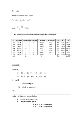 41P = 0,06.
Ahora calculamos el tercer cuartil:
54 768
4
3
6 NN =<=⋅==
=
+
=
2
2,017,0
43p 0,185.
12. Del siguiente ejercicio calcular la varianza y la desviación típica.
X Intervalo f.absoluta f.acumulada f.relativa f.r.acumulada f.x x 2
f. x 2
52 50-54 7 7 0,078 0,078 364 2704 18928
56 54-58 10 17 0,111 0,189 560 3136 31360
60 58-62 16 33 0,178 0,367 960 3600 57600
64 62-66 20 53 0,222 0,589 1280 4096 81920
68 66-70 18 71 0,2 0,789 1224 4624 83232
72 70-74 11 82 0,122 0,911 792 5184 57024
76 74-78 8 90 0,089 1 608 5776 46208
448 90 1 5788 376272
SOLUCIÓN:
Varianza:
S2
= [ Σ f · x 2
– [ ( Σ f · x ) 2
/ N ] ] / (N – 1 )
S2
= [ 376272 – [ ( 5788 ) 2
/ 90 ] ] / (90 – 1 )
S2
= 45,402.
Desviación típica:
( Raiz cuadrada de la varianza.)
S = 6,74
13. Para los siguientes datos, calcular:
A) El intervalo de intercuartil.
B) La desviación del cuartil.
97 72 87 57 39 81 70 84 93 79
84 81 65 97 75 72 84 96 94 77
 