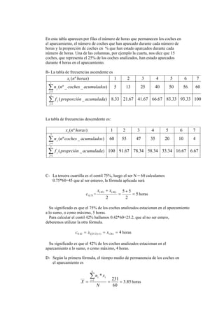 En esta tabla aparecen por filas el número de horas que permanecen los coches en
el aparcamiento, el número de coches que han aparcado durante cada número de
horas y la proporción de coches en % que han estado aparcados durante cada
número de horas. Una de las columnas, por ejemplo la cuarta, nos dice que 15
coches, que representa el 25% de los coches analizados, han estado aparcados
durante 4 horas en el aparcamiento.
B- La tabla de frecuencias ascendente es
10033.9333.8367.6667.4167.2133.8)_(
6056504025135)__º(
7654321)º(
1
1
∑
∑
=
=
i
j
j
i
j
j
i
acumuladaproporciónf
acumuladoscochesnn
horasnx
La tabla de frecuencias descendente es:
67.667.1634.3334.5834.7867.91100)_(
4102035475560)_º(
7654321)º(
7
7
acumuladaproprciónf
acumuladoscochesnn
horasnx
ij
j
ij
j
i
∑
∑
=
=
C- La tercera cuartilla es el centil 75%, luego el ser N = 60 calculamos
0.75*60=45 que al ser entereo, la fórmula aplicada será
c 75.0 = 5
2
55
2
)46()45(
=
+
=
+ xx
horas
Su significado es que el 75% de los coches analizados estacionan en el aparcamiento
a lo sumo, o como máximo, 5 horas.
Para calcular el centil 42% hallamos 0.42*60=25.2, que al no ser entero,
deberemos utilizar la otra fórmula.
4)26()1]2.25([42.0 === + xxc horas
Su significado es que el 42% de los coches analizados estacionan en el
aparcamiento a lo sumo, o como máximo, 4 horas.
D- Según la primera fórmula, el tiempo medio de permanencia de los coches en
el aparcamiento es
85.3
60
231
*
1
___
===
∑=
N
xn
X
k
i
ii
horas
 