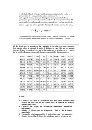 Se calcula dividiendo el tiempo total de permanencia de todos los coches en el
aparcamiento, 231 horas, entre los coches analizados, 60.
En la segunda fórmula se calcula el tiempo medio como resultado de las
aportaciones que hacen a dicho valor los productos de los diferentes valores del
número de horas que han estado los coches aparcados, xi , por la proporción de
lcoches, f i , que han estado aparcados durante cada número de horas. Por tanto,
∑=
=
k
i
ii xfX
1
___
* = 3.85 horas
En promedio, cada coche ha estado estacionado 3 horas y 51 minutos, y el tiempo
total de permanencia en el aparcamiento de los 60 coches ha sido 231 horas.
15. Un fabricante de neumáticos ha recabado, de los diferentes concesionarios,
información sobre la cantidad de miles de kilómetros recorridos por un modelo
concreto de esos neumáticos hasta que se ha producido un pinchazo o un reventón
del neumático. Los concesionarios la han proporcionado los siguientes datos:
402.37719.44342.35502.80
654.37182.34919.82269.51215.62539.413068.4979.61
267.58030.61830.41124.67035.48708.58582.74179.51
629.68580.76751.53565.90070.86155.56727.60239.74
420.38951.60504.10662.48656.84257.55884.57240.48
412.33252.30128.41480.29011.49324.53662.67426.79
172.48996.48463.41635.72715.41635.78360.71012.47
625.28884.35313.66168.59519.66681.46912.55643.55
752.61724.46313.45720.85390.61238.50709.40588.84
398.64467.67502.46677.49989.55996.65003.70692.63
483.69116.89632.67449.59888.59754.34886.41411.44
585.65477.61010.69548.75949.36850.75854.65698.48
277.57807.35065.61808.73831.51748.37432.50452.52
Se pide:
a- Construir una taba de frecuencias para esos datos tomando como
número de intervalos el que proporciona la fórmula de Sturgess.
Interpretas la tabla.
b- Construir las tablas de frecuencias acumuladas ascendente y
descendente.
c- Dibujar el histograma de frecuencias relativas sin acumular y
acumulado.
d- Calcular las principales medidas de tendencia central e interpretarlas.
e- Obtener las medidas de dispersión más importantes e interpretarlas.
 