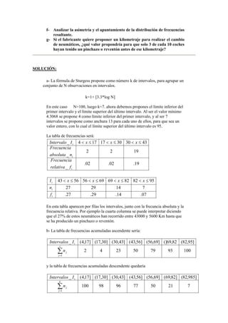 f- Analizar la asimetría y el apuntamiento de la distribución de frecuencias
resultante.
g- Si el fabricante quiere proponer un kilometraje para realizar el cambio
de neumáticos, ¿qué valor propondría para que solo 3 de cada 10 coches
hayan tenido un pinchazo o reventón antes de ese kilometraje?
SOLUCIÓN:
a- La fórmula de Sturgess propone como número k de intervalos, para agrupar un
conjunto de N observaciones en intervalos.
k=1+ [3.3*log N]
En este caso N=100, luego k=7. ahora debemos propones el límite inferior del
primer intervalo y el límite superior del último intervalo. Al ser el valor mínimo
4.3068 se propone 4 como límite inferior del primer intervalo, y al ser 7
intervalos se propone como anchura 13 para cada uno de ellos, para que sea un
valor entero, con lo cual el límite superior del último intervalo es 95.
La tabla de frecuencias será:
19.02.02.
_
1922
_
43303017174_
i
i
i
frelativa
Frecuencia
nabsoluta
Frecuencia
xxxIIntervalo ≤<≤<≤<
07.14.29.27.
7142927
9582826969565643
i
i
i
f
n
xxxxI ≤<≤<≤<≤<
En esta tabla aparecen por filas los intervalos, junto con la frecuncia absoluta y la
frecuencia relativa. Por ejemplo la cuarta columna se puede interpretar diciendo
que el 27% de estos neumáticos han recorrido entre 43000 y 5600 Km hasta que
se ha producido un pinchazo o reventón.
b- La tabla de frecuencias acumuladas ascendente sería:
1009379502342
]95,82(82,69(]]69,56(]56,43(]43,30(]30,17(]17,4(_
1
∑=
i
j
j
i
n
IIntervalos
y la tabla de frecuencias acumuladas descendente quedaría
72150779698100
]985,82(]82,69(]69,56(]56,43(]43,30(]30,17(]17,4(_
1
∑=
k
j
j
i
n
IIntervalos
 