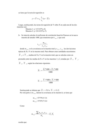 se tiene que la recta de regresión es
)(
______
Xx
s
s
rYy
x
y
xy −+=
Luego, sustituyendo, las rectas de regresión de Y sobre X en cada una de las dos
muestras son:
Muestra 1: y=12+0.9*(x-4)
Muestra 2: y=10+0.93*(x-7)
b- Se trata de calcular el coeficiente de correlación lineal de Pearson en la nueva
muestra de tamaño 1000, que notaremos por r txy, y que será
r txy, =
TyTx
T
ss
m
,,
,11
donde m T,11 es la covarianza en la muestra total y s Tx, , s Tx, las desviaciones
típicas de X e Y en la muestra total. Para obtener estas cantidades necesitamos
___
X T e
___
Y T , medias de X e Y en la muestra total, que se calculas como un
promedio entre las medias de X e Y en las muestras 1 y 2, notadas por
__
X 1 ,
___
Y 1
,
___
X 2 ,
___
Y 2 , según las relaciones siguientes
1000
400*600* 2
______
1
___
XX
X T
+
=
1000
400*600* 2
___
1
___
___
YY
Y T
+
=
Sustituyendo se obtiene que 8.5
___
=TX e 2.11
___
=TY .
Por otra parte si m h,11 denota la covarianza en la muestra h, se tiene que
m 1,11 =2*3*0.6=3.6
m 2,11 =3*4*0.7=8.4
Como
m h,1 =
______
,,,
hh
h
hjhihij
YX
N
yxn
−
∑
resulta que:
 