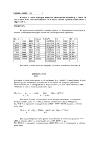 100000 - 300000 150
Calcular el salario medio por trabajador, el salario más frecuente y el salario tal
que la mitad de los restantes sea inferior a él. Calcular también el primer cuartel salarial y
el percentil 75.
SOLUCIÓN:
La tablas siguiente contiene los elementos relativos a la distribución d frecuencias de la
variable salario (X) necesarios para realizar los cálculos pedidos en el problema.
L(i – 1) Li ni Marcas = Xi Xi*ni Ni ci Di = ni/ci
0 15000 2145 7500 16087500 2145 15000 0.143
15000 20000 1520 17500 26600000 3665 5000 0.304
20000 25000 840 22500 18900000 4505 5000 0.168
25000 30000 955 27500 26262500 5460 5000 0.191
30000 35000 1110 32500 36075000 6570 5000 0.222
35000 40000 2342 37500 87825000 8912 5000 0.4684
40000 50000 610 45000 27450000 9522 10000 0.061
50000 100000 328 75000 24600000 9850 50000 0.00656
100000 300000 150 200000 30000000 10000 200000 0.00075
10000 293800000
Para hallar el salario medio por trabajador calculamos la medida de la variable X.
293800000 =29380
1000
Para hallar el salario más frecuente se calcula la moda de la variable X. Para ello hemos de tener
presente que los intervalos de la distribución de frecuencias son desiguales, por lo que l
intervalo modal será el correspondiente al mayor valor de di, es decir será el intervalo (35000-
40000).por lo tanto la moda se calcula como sigue:
M0 = Li-1 + __d+1__ ci = 35000 + 0,061___ 5000 = 36077,74
di-1+ di+1 0,222+0,061
Para hallar el salario tal que la mitad de los restantes sea inferior a él se calcula la
mediana. Para llo, como N/2 = 5000, el intervalo mediano será (25000-3000) ya que
Ni-1<N/2>Ni es equivalente en este problema a 4505 < 50000< 5460.la mediana se calculará
como sigue:
Me=Li-1 + N/2 – Ni-1 ci = 25000 + 1000/2 – 4505 5000 = 27591,62
ni 955
Para calcular el primer cuartil (primer cuartil de orden 4) observamos que como N/4 =
2500, el intervalo relativo al primer cuartel será (15000-20000) ya que
Ni-1<2500<Ni es equivalente en este problema a 2145<2500<3655.El primer cuartel se calculará
como sigue:
 