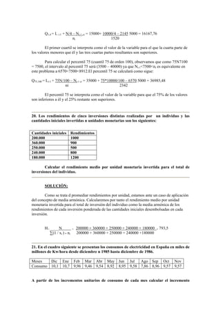 Q1,4 = L i-1 + N/4 – Ni-1 ci = 15000+ 10000/4 – 2145 5000 = 16167,76
ni 1520
El primer cuartil se interpreta como el valor de la variable para el que la cuarta parte de
los valores menores que él y las tres cuartas partes resultantes son superiores.
Para calcular el percentil 75 (cuantil 75 de orden 100), observamos que como 75N7100
= 7500, el intervalo al percentil 75 será (3500 – 40000) ya que Ni-1<7500<ni es equivalente en
este problema a 6570<7500<8912.El percentil 75 se calculará como sigue:
Q75,100 = Li-1 + 75N/100 – Ni-1 ci = 35000 + 75*10000/100 – 6570 5000 = 36985,48
ni 2342
El percentil 75 se interpreta como el valor de la variable para que el 75% de los valores
son inferiores a él y el 25% restante son superiores.
20. Los rendimientos de cinco inversiones distintas realizadas por un individuo y las
cantidades iniciales invertidas n unidades monetarias son los siguientes:
Cantidades iniciales Rendimientos
200.000 1000
360.000 900
250.000 500
240.000 800
180.000 1200
Calcular el rendimiento medio por unidad monetaria invertida para el total de
inversiones del individuo.
SOLUCIÓN:
Como se trata d promediar rendimientos por unidad, estamos ante un caso de aplicación
del concepto de media armónica. Calcularemos por tanto el rendimiento medio por unidad
monetaria invertida para el total de inversión del individuo como la media armónica de los
rendimientos de cada inversión ponderada de las cantidades iniciales desembolsadas en cada
inversión.
H= N = 200000 + 360000 + 250000 + 240000 + 180000 = 793,5
∑(1 / xi ) * ni 200000 + 360000 + 250000 + 240000 +180000
21. En el cuadro siguiente se presentan los consumos de electricidad en España en miles de
millones de Kw/hora desde diciembre n 1985 hasta diciembre de 1986.
Meses Dic Ene Feb Mar Abr May Jun Jul Ago Sep Oct Nov
Consumo 10,1 10,7 9,96 9,46 9,54 8,92 8,95 9,58 7,86 8,96 9,57 9,57
A partir de los incrementos unitarios de consumo de cada mes calcular el incremento
 