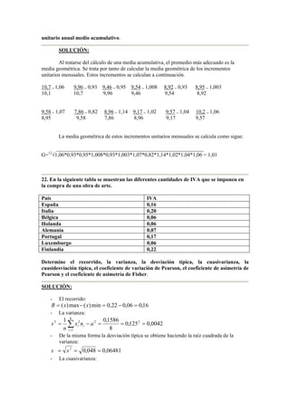 unitario anual medio acumulativo.
SOLUCIÓN:
Al tratarse del cálculo de una media acumulativa, el promedio más adecuado es la
media geométrica. Se trata por tanto de calcular la media geométrica de los incrementos
unitarios mensuales. Estos incrementos se calculan a continuación.
10,7 = 1,06 9,96 = 0,93 9,46 = 0,95 9,54 = 1,008 8,92 = 0,93 8,95 = 1,003
10,1 10,7 9,96 9,46 9,54 8,92
9,58 = 1,07 7,86 = 0,82 8,96 = 1,14 9,17 = 1,02 9,57 = 1,04 10,2 = 1,06
8,95 9,58 7,86 8,96 9,17 9,57
La media geométrica de estos incrementos unitarios mensuales se calcula como sigue:
_______________________________________________________
G=12
√1,06*0,93*0,95*1,008*0,93*1,003*1,07*0,82*1,14*1,02*1,04*1,06 = 1,01
22. En la siguiente tabla se muestran las diferentes cantidades de IVA que se imponen en
la compra de una obra de arte.
País IVA
España 0,16
Italia 0,20
Bélgica 0,06
Holanda 0,06
Alemania 0,07
Portugal 0,17
Luxemburgo 0,06
Finlandia 0,22
Determine el recorrido, la varianza, la desviación típica, la cuasivarianza, la
cuasidesviación típica, el coeficiente de variación de Pearson, el coeficiente de asimetría de
Pearson y el coeficiente de asimetría de Fisher.
SOLUCIÓN:
- El recorrido:
16,006,022,0min)(max)( =−=−= xxR
- La varianza:
∑=
===−=
6
1
2222
0042,0125,0
8
1586,01
i
ii anx
n
s
- De la misma forma la desviación típica se obtiene haciendo la raíz cuadrada de la
varianza:
06481,0048,02
=== ss
- La cuasivarianza:
 