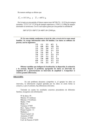 De manera análoga se obtiene que
19.517
___
==SX g. y 5.697
___
=AX g.
Por lo tanto en esta partida el frutero espera tener 46*396.79 = 18.25 kg de mangos
normales, 72*517.19 =37.24 kg de mangos superiores y 5*697.5=3.49kg de mangos
destinados al aristócrata. Con lo cual espera ganar por esta partida la cantidad de
300*18*253+500*37.24+400*3.49=25490 pts.
29. En una ciudad, analizamos el nivel de vida a través de la renta anual
familiar. Se recoge información sobre 50 familias. Los datos en millones de
pesetas, son los siguientes:
3’2 1’1 3’3 0’2 2
1’3 0’8 0’4 3’8 2’6
2’3 3’4 2’8 1’7 1’2
3’2 3’2 2’6 1’1 2’4
2’6 1’6 0’9 2 1’8
3’6 1’3 2’7 2’3 2’3
1’7 2’9 1’2 2’2 2
1’3 1’8 0’8 2’3 1’4
0’9 1’1 2’1 1’7 1’2
2’3 1’6 2’2 1’7 2’1
Obtener medidas que indiquen la localización, la dispersión, la asimetría
y la curtosis. Repetir el problema agrupando los datos en intervalos de
amplitud 0’5 y posteriormente en intervalos de amplitud 1. Comprobar si
existen grandes diferencias.
SOLUCIÓN:
En este problema deseamos comprobar si, al agrupar los datos en
intervalos, la información original aportada por los datos en cierta forma se
conserva, o por el contrario, hay diferencias relevantes.
Teniendo en cuenta los resultados concretos procedentes de diferentes
familias, recogemos esta información:
Nº de datos: 50
Mínimo: 0’2 millones
Máximo: 3’8 millones
Media: 1’964
Moda: 2’3
Varianza: 0’7095
Desv. Típica: 0’8423
Primer Cuartel: 1’3
Mediana: 2
Tercer Cuartel: 2,6
Asimetría: 0’1697
Curtosis: -0’5984
Coef. de Pearson: 0’4289
 