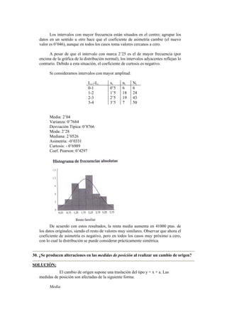 Los intervalos con mayor frecuencia están situados en el centro; agrupar los
datos en un sentido u otro hace que el coeficiente de asimetría cambie (el nuevo
valor es 0’046), aunque en todos los casos toma valores cercanos a cero.
A pesar de que el intervalo con marca 2’25 es el de mayor frecuencia (por
encima de la gráfica de la distribución normal), los intervalos adyacentes reflejan lo
contrario. Debido a esta situación, el coeficiente de curtosis es negativo.
Si consideramos intervalos con mayor amplitud:
Li-1-Li xi ni Ni
0-1 0’5 6 6
1-2 1’5 18 24
2-3 2’5 19 43
3-4 3’5 7 50
Media: 2’04
Varianza: 0’7684
Desviación Típica: 0’8766
Moda: 2’28
Mediana: 2’0526
Asimetría: -0’0331
Curtosis: - 0’6989
Coef. Pearson: 0’4297
De acuerdo con estos resultados, la renta media aumenta en 41000 ptas. de
los datos originales, siendo el resto de valores muy similares. Observar que ahora el
coeficiente de asimetría es negativo, pero en todos los casos muy próximo a cero,
con lo cual la distribución se puede considerar prácticamente simétrica.
30. ¿Se producen alteraciones en las medidas de posición al realizar un cambio de origen?
SOLUCIÓN:
El cambio de origen supone una traslación del tipo y = x + a. Las
medidas de posición son afectadas de la siguiente forma:
Media
 