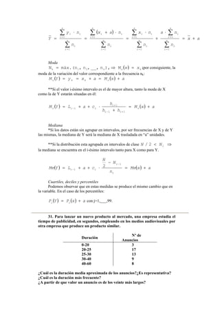 ( )
ax
n
na
n
nx
n
nax
n
ny
Y n
i
i
n
i
i
n
i
i
n
i
ii
n
i
i
n
i
ii
n
i
i
n
i
ii
+=
⋅
+
⋅
=
⋅+
=
⋅
=
∑
∑
∑
∑
∑
∑
∑
∑
=
=
=
=
=
=
=
=
1
1
1
1
1
1
1
1
Moda
( ) kxx =⇒= on21k M),n__,,n,(nmáx.N ;por consiguiente, la
moda de la variación del valor correspondiente a la frecuencia nk:
( ) ( ) axMaxyYM okko +=+==
**Si el valor i-ésimo intervalo es el de mayor altura, tanto la moda de X
como la de Y estarán situadas en él:
( ) ( ) axM
hh
h
caLYM o
ii
i
iio +=
+
⋅++=
+−
+
−
11
1
1
Mediana
*Si los datos están sin agrupar en intervalos, por ser frecuencias de X y de Y
las mismas, la mediana de Y será la mediana de X trasladada en “a” unidades.
**Si la distribución esta agrupada en intervalos de clase ⇒< iNN 2/
la mediana se encuentra en el i-ésimo intervalo tanto para X como para Y.
( ) ( ) axMe
n
N
N
caLYMe
i
i
ii +=
−
⋅++=
−
−
1
1
2
Cuartiles, deciles y percentiles
Podemos observar que en estas medidas se produce el mismo cambio que en
la variable. En el caso de los percentiles:
( ) ( ) axPYP jj += con j=1,___,99.
31. Para lanzar un nuevo producto al mercado, una empresa estudia el
tiempo de publicidad, en segundos, empleando en los medios audiovisuales por
otra empresa que produce un producto similar.
Duración
Nº de
Anuncios
0-20 3
20-25 17
25-30 13
30-40 9
40-60 8
¿Cuál es la duración media aproximada de los anuncios?¿Es representativa?
¿Cuál es la duración más frecuente?
¿A partir de que valor un anuncio es de los veinte más largos?
 