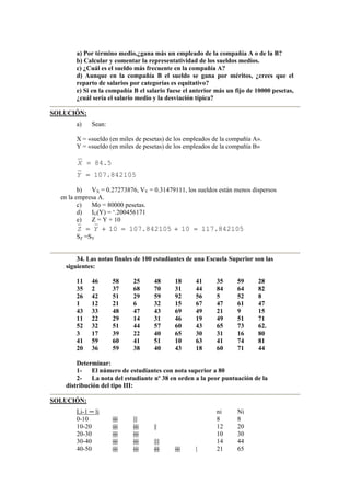 a) Por término medio,¿gana más un empleado de la compañía A o de la B?
b) Calcular y comentar la representatividad de los sueldos medios.
c) ¿Cuál es el sueldo más frecuente en la compañía A?
d) Aunque en la compañía B el sueldo se gana por méritos, ¿crees que el
reparto de salarios por categorías es equitativo?
e) Si en la compañía B el salario fuese el anterior más un fijo de 10000 pesetas,
¿cuál sería el salario medio y la desviación típica?
SOLUCIÓN:
a) Sean:
X = «sueldo (en miles de pesetas) de los empleados de la compañía A».
Y = «sueldo (en miles de pesetas) de los empleados de la compañía B»
842105.107
5.84
=
=
Y
X
b) VX = 0.27273876, VY = 0.31479111, los sueldos están menos dispersos
en la empresa A.
c) Mo = 80000 pesetas.
d) IG(Y) = ‘.200456171
e) Z = Y + 10
842105.11710842105.10710 =+=+= YZ
SZ =SY
34. Las notas finales de 100 estudiantes de una Escuela Superior son las
siguientes:
11 46 58 25 48 18 41 35 59 28
35 2 37 68 70 31 44 84 64 82
26 42 51 29 59 92 56 5 52 8
1 12 21 6 32 15 67 47 61 47
43 33 48 47 43 69 49 21 9 15
11 22 29 14 31 46 19 49 51 71
52 32 51 44 57 60 43 65 73 62.
3 17 39 22 40 65 30 31 16 80
41 59 60 41 51 10 63 41 74 81
20 36 59 38 40 43 18 60 71 44
Determinar:
1- El número de estudiantes con nota superior a 80
2- La nota del estudiante nº 38 en orden a la peor puntuación de la
distribución del tipo III:
SOLUCIÓN:
Li-1 ─ li ni Ni
0-10 |||| ||| 8 8
10-20 |||| |||| || 12 20
20-30 |||| |||| 10 30
30-40 |||| |||| |||| 14 44
40-50 |||| |||| |||| |||| | 21 65
 