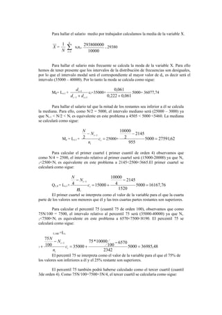 Para hallar el salario medio por trabajador calculamos la media de la variable X.
X =
N
1
∑=
k
i 1
xini=
10000
293800000
= 29380
Para hallar el salario más frecuente se calcula la moda de la variable X. Para ello
hemos de tener presente que los intervalos de la distribución de frecuencias son desiguales,
por lo que el intervalo modal será el correspondiente al mayor valor de di, es decir será el
intervalo (35000 – 40000). Por lo tanto la moda se calcula como sigue:
M0= Li-1 +
11
1
+−
+
+ ii
i
dd
d
ci=35000+
061,0222,0
061,0
+
5000= 36077,74
Para hallar el salario tal que la mitad de los restantes sea inferior a él se calcula
la mediana. Para ello, como N/2 = 5000, el intervalo mediano será (25000 – 3000) ya
que Ni-1 < N/2 < Ni es equivalente en este problema a 4505 < 5000 <5460. La mediana
se calculará como sigue:
Me = Li-1 + =
− −
i
i
i
c
n
N
N
1
2 25000+ 62,275915000
955
2145
2
10000
=
−
Para calcular el primer cuartel ( primer cuantil de orden 4) observamos que
como N/4 = 2500, el intervalo relativo al primer cuartel será (15000-20000) ya que Ni-
1<2500<Ni es equivalente en este problema a 2145<2500<3665.El primer cuartel se
calculará como sigue:
Q1,4 = Li-1+ 76,161675000
1520
2145
4
10000
150004
1
=
−
+=
− −
i
i
i
c
N
N
n
El primer cuartel se interpreta como el valor de la variable para el que la cuarta
parte de los valores son menores que él y las tres cuartas partes restantes son superiores.
Para calcular el percentil 75 (cuantil 75 de orden 100), observamos que como
75N/100 = 7500, el intervalo relativo al percentil 75 será (35000-40000) ya que Ni-
1<7500<Ni es equivalente en este problema a 6570<7500<8190. El percentil 75 se
calculará como sigue:
5,100 =Li-
1 48,369855000
2342
6570
100
10000*75
35000100
75
1
=
−
+=
−
+
−
i
i
i
c
n
N
N
El percentil 75 se interpreta como el valor de la variable para el que el 75% de
los valores son inferiores a él y el 25% restante son superiores.
El percentil 75 también podrá haberse calculado como el tercer cuartil (cuantil
3de orden 4). Como 75N/100=7500=3N/4, el tercer cuartil se calcularía como sigue:
 