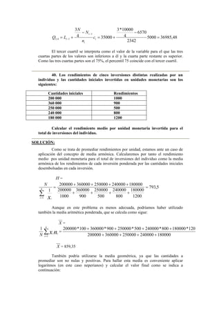 48,369855000
2342
6570
4
10000*3
350004
3
1
14,3 =
−
+=
−
+=
−
− i
i
i
i c
n
N
N
LQ
El tercer cuartil se interpreta como el valor de la variable para el que las tres
cuartas partes de los valores son inferiores a él y la cuarta parte restante es superior.
Como las tres cuartas partes son el 75%, el percentil 75 coincide con el tercer cuartil.
40. Los rendimientos de cinco inversiones distintas realizadas por un
individuo y las cantidades iniciales invertidas en unidades monetarias son los
siguientes:
Calcular el rendimiento medio por unidad monetaria invertida para el
total de inversiones del individuo.
SOLUCIÓN:
Como se trata de promediar rendimientos por unidad, estamos ante un caso de
aplicación del concepto de media armónica. Calcularemos por tanto el rendimiento
medio pos unidad monetaria para el total de inversiones del individuo como la media
armónica de los rendimientos de cada inversión ponderada por las cantidades iniciales
desembolsadas en cada inversión.
H =
5,793
1200
180000
800
240000
500
250000
900
360000
1000
200000
180000240000250000360000200000
1
1
=
++++
++++
=
∑= xi
k
i
N
Aunque en este problema es menos adecuada, podríamos haber utilizado
también la media aritmética ponderada, que se calcula como sigue:
X =
180000240000250000360000200000
120*180000800*240000500*250000900*360000100*2000001
1 ++++
++++
=∑=
nx i
k
i
i
N
X = 859,35
También podría utilizarse la media geométrica, ya que las cantidades a
promediar son no nulas y positivas. Para hallar esta media es conveniente aplicar
logaritmos (en este caso neperianos) y calcular el valor final como se indica a
continuación:
Cantidades iniciales Rendimientos
200 000 1000
360 000 900
250 000 500
240 000 800
180 000 1200
 