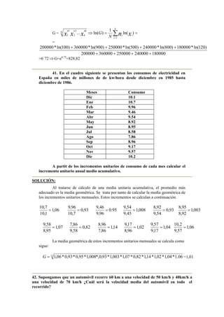 G = ==⇒ ∑=
)ln(
1
)ln(...
1
2
2
1
1 xnxxx i
k
i
i
N
nk
k
nn
N
G
=
180000240000250000360000200000
)120ln(*180000)800ln(*240000)500ln(*250000)900ln(*360000)100ln(*200000
++++
++++
=6´72⇒G=e6,72
=828,82
41. En el cuadro siguiente se presentan los consumos de electricidad en
España en miles de millones de de kw/hora desde diciembre en 1985 hasta
diciembre de 1986.
Meses Consumo
Dic 10.1
Ene 10.7
Feb 9.96
Mar 9.46
Abr 9.54
May 8.92
Jun 8.95
Jul 8.58
Ago 7.86
Sep 8.96
Oct 9.17
Nov 9.57
Dic 10.2
A partit de los incrementos unitarios de consumo de cada mes calcular el
incremento unitario anual medio acumulativo.
SOLUCIÓN:
Al tratarse de cálculo de una media unitaria acumulativa, el promedio más
adecuado es la media geométrica. Se trata por tanto de calcular la media geométrica de
los incrementos unitarios mensuales. Estos incrementos se calculan a continuación.
06,1
1,10
7,10
= 93,0
7,10
96,9
= 95.0
96,9
46,9
= 008,1
45,9
54,9
= 93,0
54,9
92,8
= 003,1
92,8
95,8
=
07,1
95,8
58,9
= 82,0
58,9
86,7
= 14,1
86,7
96,8
= 02,1
96,8
17,9
= 04,1
17,9
57,9
= 06,1
57,9
2,10
=
La media geométrica de estos incrementos unitarios mensuales se calcula como
sigue:
12
06.1*04,1*02,1*14,1*82,0*07,1*003,1*93,0*,008,1*95,0*93,0*06,1=G =1,01
42. Supongamos que un automóvil recorre 60 km a una velocidad de 50 km/h y 40km/h a
una velocidad de 70 km/h ¿Cuál será la velocidad media del automóvil en todo el
recorrido?
 